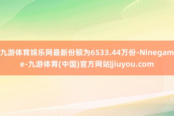 九游体育娱乐网最新份额为6533.44万份-Ninegame-九游体育(中国)官方网站|jiuyou.com