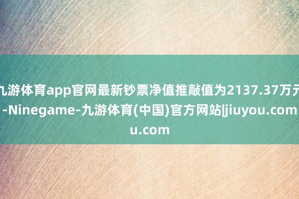 九游体育app官网最新钞票净值推敲值为2137.37万元-Ninegame-九游体育(中国)官方网站|jiuyou.com