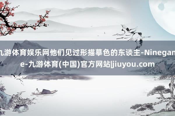 九游体育娱乐网他们见过形描摹色的东谈主-Ninegame-九游体育(中国)官方网站|jiuyou.com